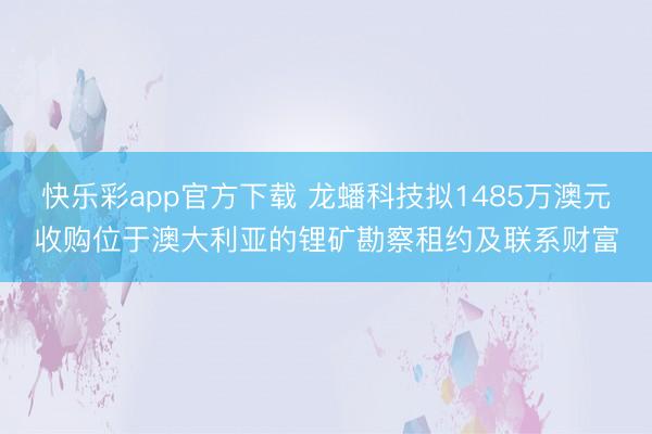 快乐彩app官方下载 龙蟠科技拟1485万澳元收购位于澳大利亚的锂矿勘察租约及联系财富