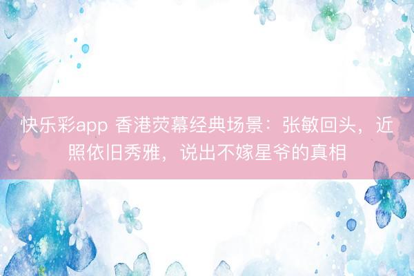 快乐彩app 香港荧幕经典场景：张敏回头，近照依旧秀雅，说出不嫁星爷的真相