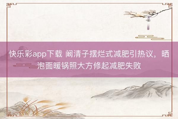快乐彩app下载 阚清子摆烂式减肥引热议，晒泡面暖锅照大方修起减肥失败