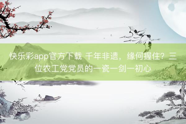 快乐彩app官方下载 千年非遗，缘何握住？三位农工党党员的一瓷一剑一初心