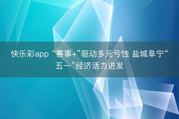 快乐彩app “赛事+”驱动多元亏蚀 盐城阜宁“五一”经济活力迸发