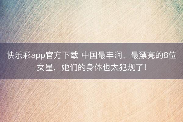 快乐彩app官方下载 中国最丰润、最漂亮的8位女星，她们的身体也太犯规了！