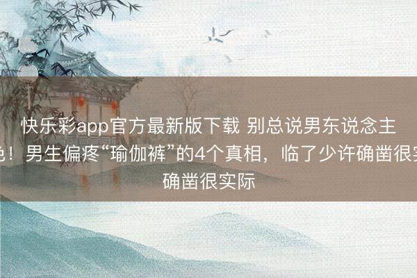 快乐彩app官方最新版下载 别总说男东说念主好色！男生偏疼“瑜伽裤”的4个真相，临了少许确凿很实际
