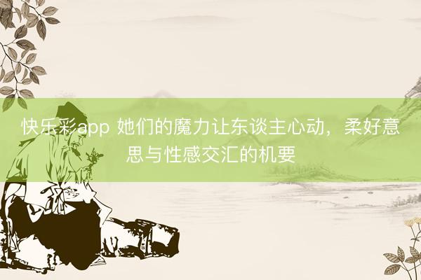 快乐彩app 她们的魔力让东谈主心动，柔好意思与性感交汇的机要