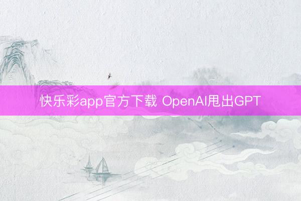 快乐彩app官方下载 OpenAI甩出GPT