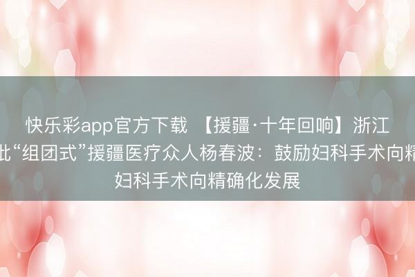 快乐彩app官方下载 【援疆·十年回响】浙江大学第三批“组团式”援疆医疗众人杨春波：鼓励妇科手术向精确化发展