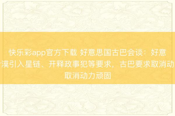 快乐彩app官方下载 好意思国古巴会谈：好意思方冷漠引入星链、开释政事犯等要求，古巴要求取消动力顽固