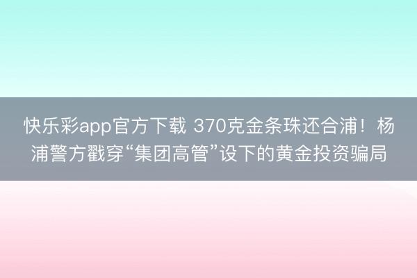 快乐彩app官方下载 370克金条珠还合浦！杨浦警方戳穿“集团高管”设下的黄金投资骗局