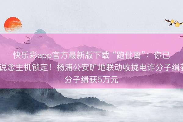 快乐彩app官方最新版下载 “跑仳离”：你已被无东说念主机锁定！杨浦公安旷地联动收拢电诈分子缉获5万元