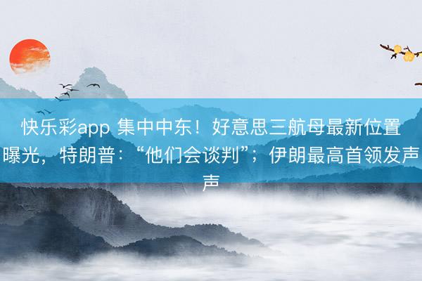 快乐彩app 集中中东！好意思三航母最新位置曝光，特朗普：“他们会谈判”；伊朗最高首领发声
