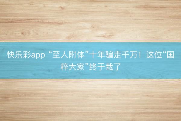 快乐彩app “至人附体”十年骗走千万！这位“国粹大家”终于栽了