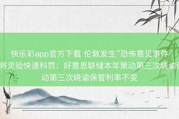 快乐彩app官方下载 伦敦发生“恐怖意见事件”，斯塔默：将灵验快速科罚；好意思联储本年策动第三次晓谕保管利率不变