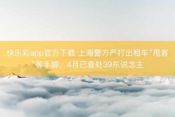 快乐彩app官方下载 上海警方严打出租车“甩客”等手脚，4月已查处39东说念主