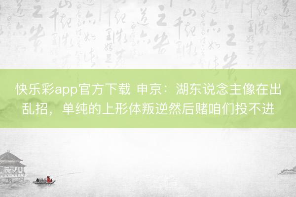 快乐彩app官方下载 申京：湖东说念主像在出乱招，单纯的上形体叛逆然后赌咱们投不进