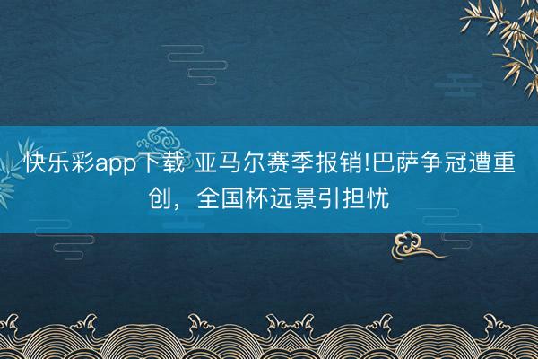 快乐彩app下载 亚马尔赛季报销!巴萨争冠遭重创，全国杯远景引担忧