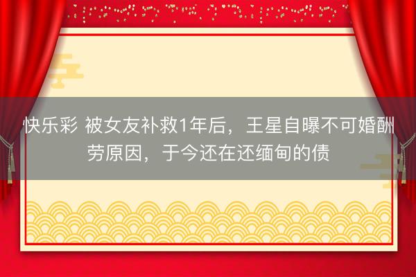 快乐彩 被女友补救1年后，王星自曝不可婚酬劳原因，于今还在还缅甸的债