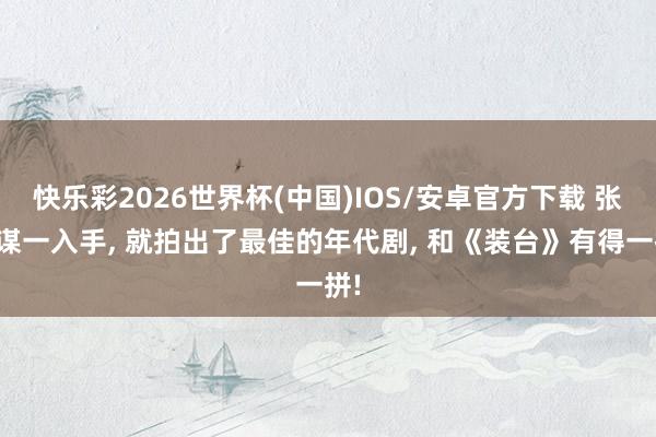 快乐彩2026世界杯(中国)IOS/安卓官方下载 张艺谋一入手， 就拍出了最佳的年代剧， 和《装台》有得一拼!
