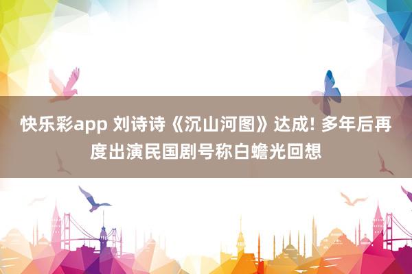 快乐彩app 刘诗诗《沉山河图》达成! 多年后再度出演民国剧号称白蟾光回想
