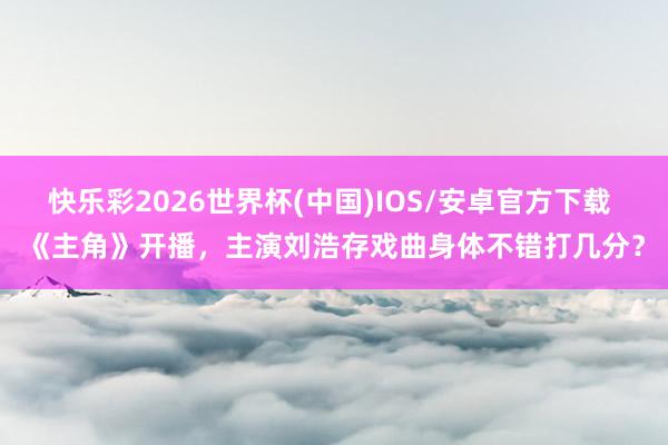 快乐彩2026世界杯(中国)IOS/安卓官方下载 《主角》开播,主演刘浩存戏曲身体不错打几分?
