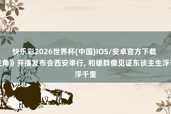快乐彩2026世界杯(中国)IOS/安卓官方下载 《主角》开播发布会西安举行， 和缓群像见证东谈主生浮千里