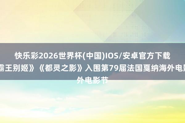 快乐彩2026世界杯(中国)IOS/安卓官方下载 《霸王别姬》《都灵之影》入围第79届法国戛纳海外电影节