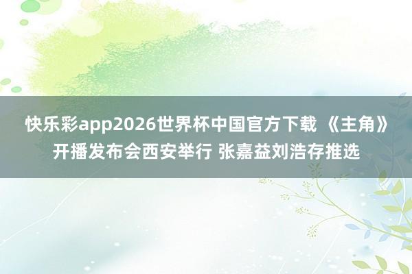 快乐彩app2026世界杯中国官方下载 《主角》开播发布会西安举行 张嘉益刘浩存推选