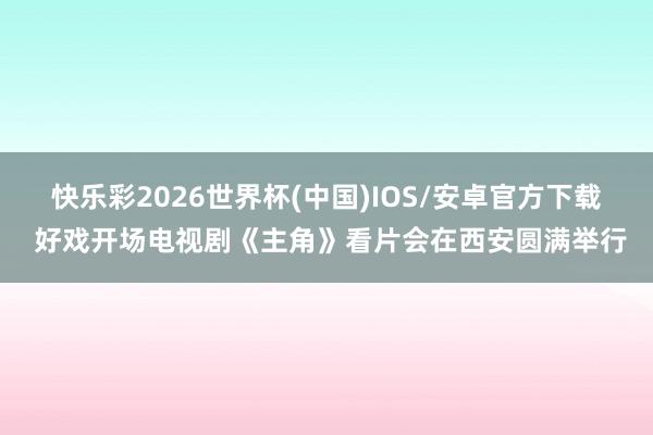 快乐彩2026世界杯(中国)IOS/安卓官方下载 好戏开场电视剧《主角》看片会在西安圆满举行