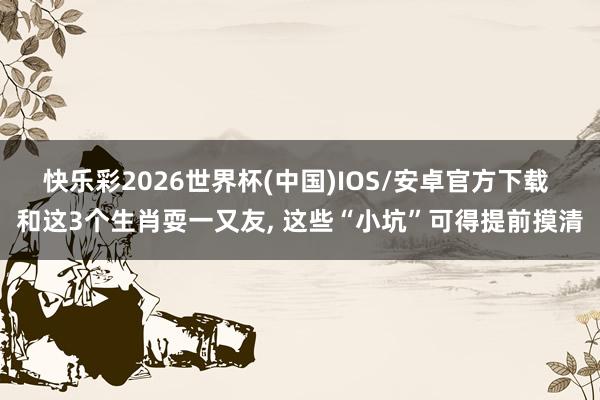 快乐彩2026世界杯(中国)IOS/安卓官方下载 和这3个生肖耍一又友， 这些“小坑”可得提前摸清