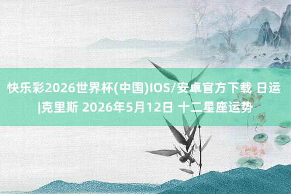 快乐彩2026世界杯(中国)IOS/安卓官方下载 日运 |克里斯 2026年5月12日 十二星座运势