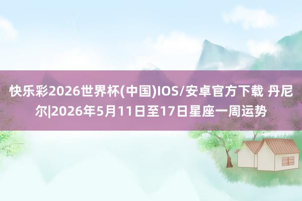 快乐彩2026世界杯(中国)IOS/安卓官方下载 丹尼尔|2026年5月11日至17日星座一周运势