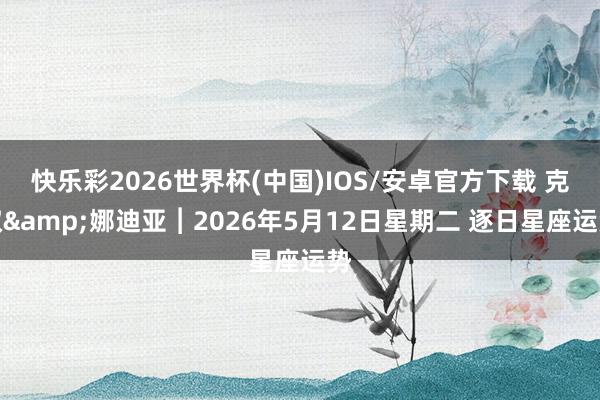 快乐彩2026世界杯(中国)IOS/安卓官方下载 克叔&娜迪亚︱2026年5月12日星期二 逐日星座运势