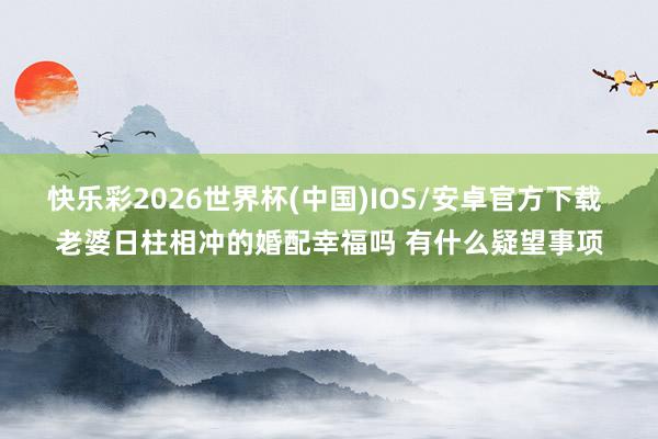 快乐彩2026世界杯(中国)IOS/安卓官方下载 老婆日柱相冲的婚配幸福吗 有什么疑望事项