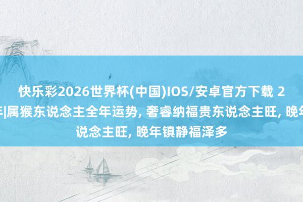 快乐彩2026世界杯(中国)IOS/安卓官方下载 2026丙午马年|属猴东说念主全年运势, 奢睿纳福贵东说念主旺, 晚年镇静福泽多