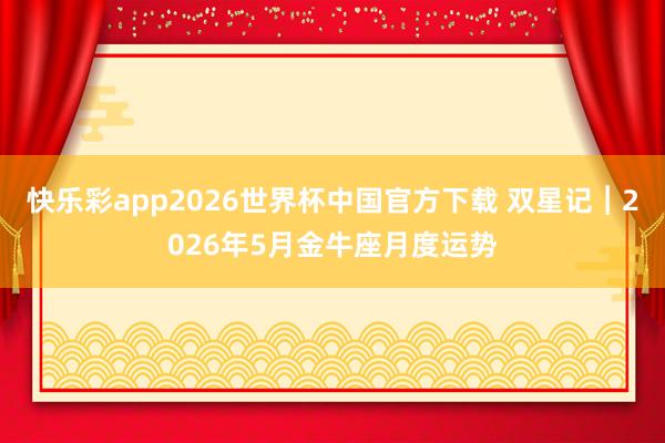 快乐彩app2026世界杯中国官方下载 双星记︱2026年5月金牛座月度运势