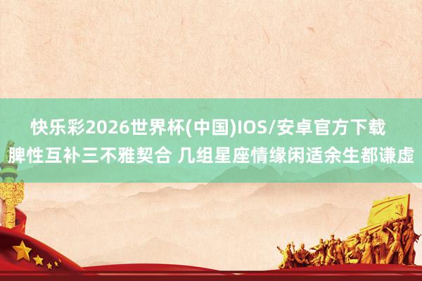 快乐彩2026世界杯(中国)IOS/安卓官方下载 脾性互补三不雅契合 几组星座情缘闲适余生都谦虚