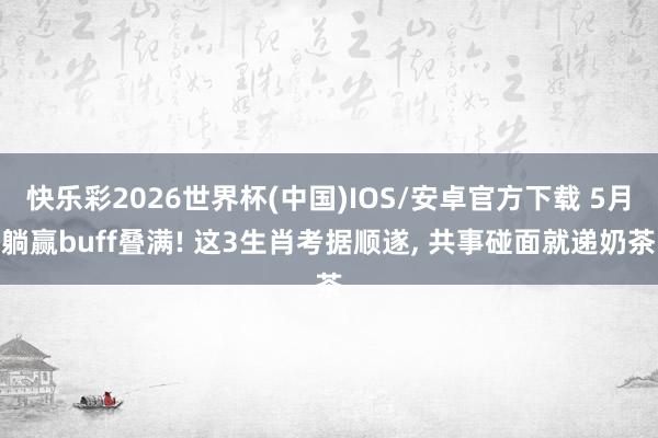 快乐彩2026世界杯(中国)IOS/安卓官方下载 5月躺赢buff叠满! 这3生肖考据顺遂， 共事碰面就递奶茶