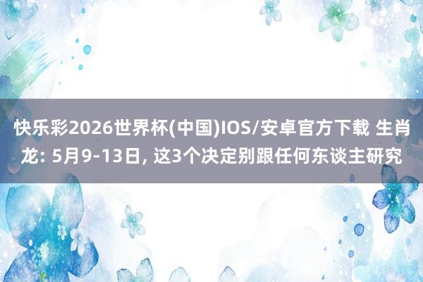 快乐彩2026世界杯(中国)IOS/安卓官方下载 生肖龙: 5月9-13日， 这3个决定别跟任何东谈主研究