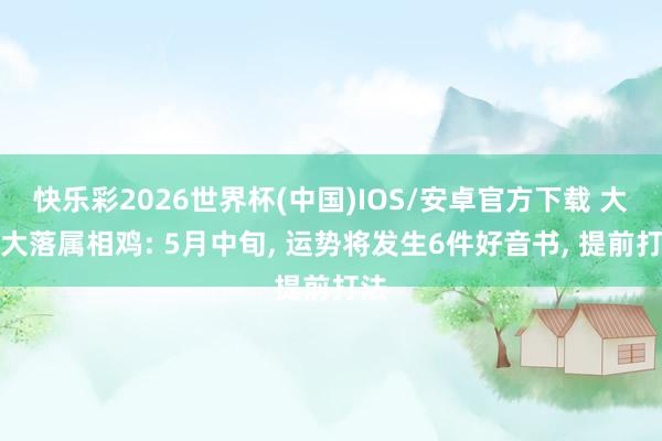 快乐彩2026世界杯(中国)IOS/安卓官方下载 大起大落属相鸡: 5月中旬， 运势将发生6件好音书， 提前打法