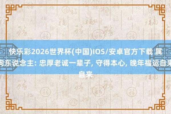 快乐彩2026世界杯(中国)IOS/安卓官方下载 属狗东说念主: 忠厚老诚一辈子， 守得本心， 晚年福运自来
