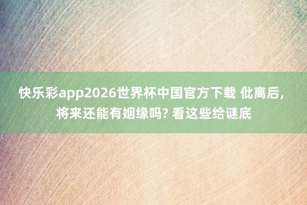 快乐彩app2026世界杯中国官方下载 仳离后， 将来还能有姻缘吗? 看这些给谜底