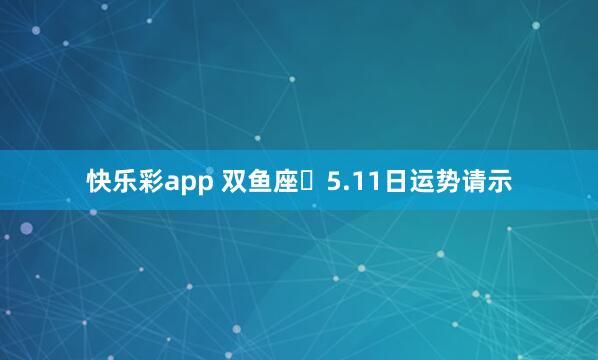 快乐彩app 双鱼座♓5.11日运势请示