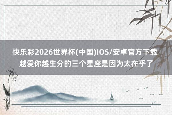 快乐彩2026世界杯(中国)IOS/安卓官方下载 越爱你越生分的三个星座是因为太在乎了