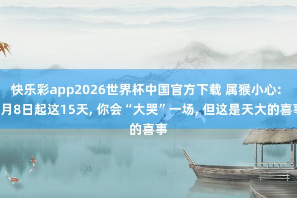 快乐彩app2026世界杯中国官方下载 属猴小心: 5月8日起这15天， 你会“大哭”一场， 但这是天大的喜事
