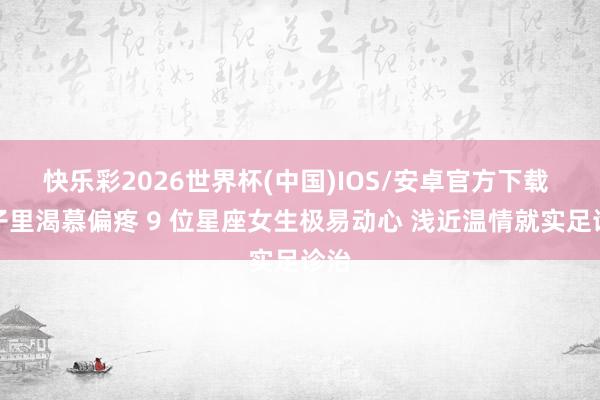 快乐彩2026世界杯(中国)IOS/安卓官方下载 骨子里渴慕偏疼 9 位星座女生极易动心 浅近温情就实足诊治