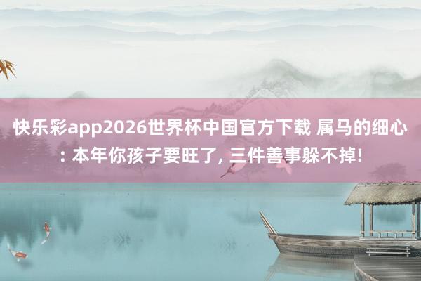 快乐彩app2026世界杯中国官方下载 属马的细心: 本年你孩子要旺了， 三件善事躲不掉!