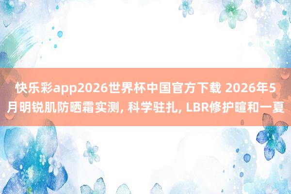 快乐彩app2026世界杯中国官方下载 2026年5月明锐肌防晒霜实测， 科学驻扎， LBR修护暄和一夏