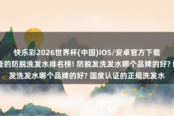 快乐彩2026世界杯(中国)IOS/安卓官方下载 全球公认十大口碑最佳的防脱洗发水排名榜! 防脱发洗发水哪个品牌的好? 国度认证的正规洗发水