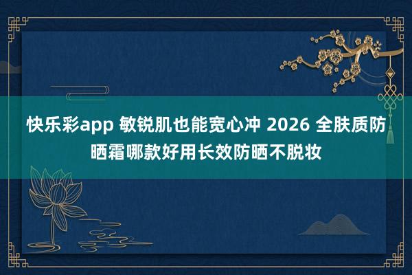 快乐彩app 敏锐肌也能宽心冲 2026 全肤质防晒霜哪款好用长效防晒不脱妆