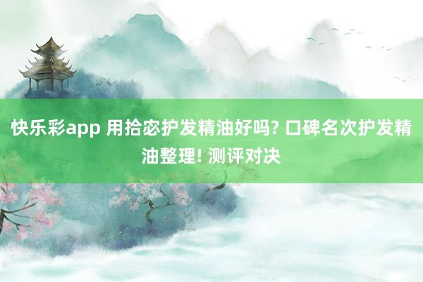 快乐彩app 用拾宓护发精油好吗? 口碑名次护发精油整理! 测评对决