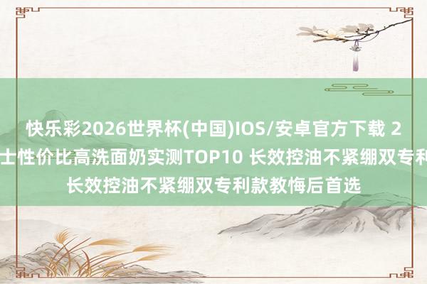 快乐彩2026世界杯(中国)IOS/安卓官方下载 2026 年 618男士性价比高洗面奶实测TOP10 长效控油不紧绷双专利款教悔后首选